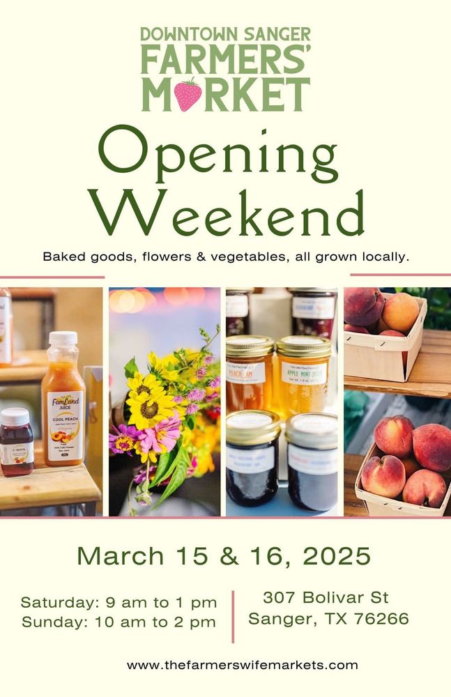 DOWNTOWN SANGER
FARMERS'
MØRKET


Opening
Weekend


Baked goods, flowers & vegetables, all grown locally


March 15 & 16, 2025


Saturday: 9 am to 1 pm
Sunday: 10 am to 2 pm


307 Bolivar St
Sanger, TX 76266