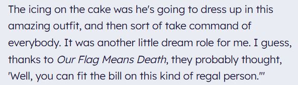 The icing on the cake was he's going to dress up in this amazing outfit, and then sort of take command of everybody. It was another little dream role for me. I guess, thanks to Our Flag Means Death, they probably thought, 'Well, you can fit the bill on this kind of regal person.'"