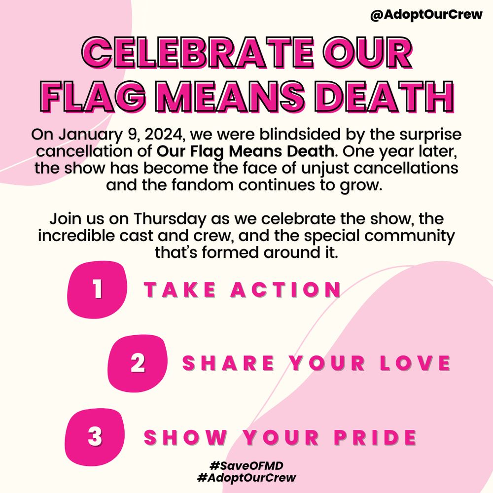 @AdoptOurCrew
CELEBRATE OUR FLAG MEANS DEATH
On January 9, 2024, we were blindsided by the surprise cancellation of Our Flag Means Death. One year later, the show has become the face of unjust cancellations and the fandom continues to grow.
Join us on Thursday as we celebrate the show, the incredible cast and crew, and the special community that's formed around it.
1. TAKE ACTION
2. SHARE YOUR LOVE
3. SHOW YOUR PRIDE
#SaveOFMD
#AdoptOurCrew