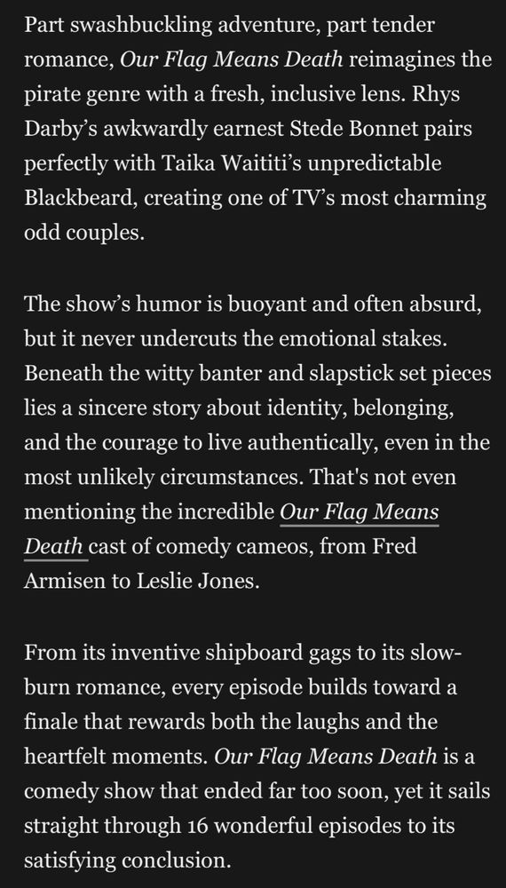 Part swashbuckling adventure, part tender romance, Our Flag Means Death reimagines the pirate genre with a fresh, inclusive lens. Rhys Darby's awkwardly earnest Stede Bonnet pairs perfectly with Taika Waititi's unpredictable Blackbeard, creating one of TV's most charming odd couples.
The show's humor is buoyant and often absurd, but it never undercuts the emotional stakes.
Beneath the witty banter and slapstick set pieces lies a sincere story about identity, belonging, and the courage to live authentically, even in the most unlikely circumstances. That's not even mentioning the incredible Our Flag Means Death cast of comedy cameos, from Fred Armisen to Leslie Jones.
From its inventive shipboard gags to its slow-burn romance, every episode builds toward a finale that rewards both the laughs and the heartfelt moments. Our Flag Means Death is a comedy show that ended far too soon, yet it sails straight through 16 wonderful episodes to its satisfying conclusion.