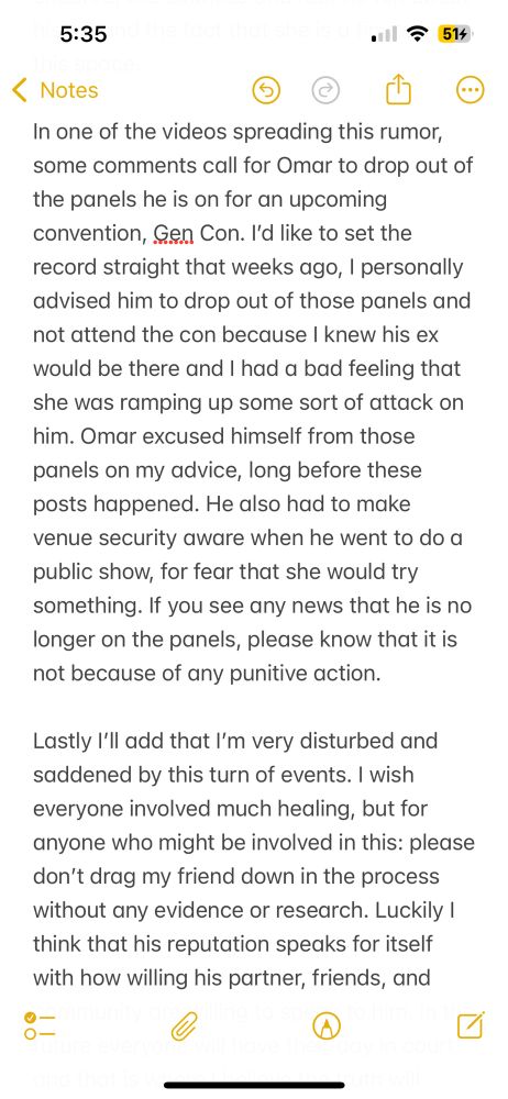 …of the panels he is on for an upcoming convention, Gen Con. I’d like to set the record straight that weeks ago, I personally advised him to drop out of those panels and not attend the con because I knew his ex would be there and I had a bad feeling that she was ramping up some sort of attack on him. Omar excused himself from those panels on my advice, long before these posts happened. He also had to make venue security aware when he went to do a public show, for fear that she would try something. If you see any news that he is no longer on the panels, please know that it is not because of any punitive action.