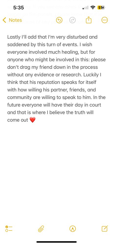 Lastly I’ll add that I’m very disturbed and saddened by this turn of events. I wish everyone involved much healing, but for anyone who might be involved in this: please don’t drag my friend down in the process without any evidence or research. Luckily I think that his reputation speaks for itself with how willing his partner, friends, and community are willing to speak to him. In the future everyone will have their day in court and that is where I believe the truth will come out ❤️