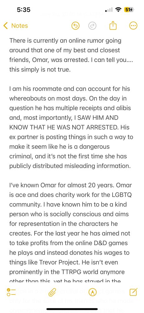 There is currently an online rumor going around that one of my best and closest friends, Omar, was arrested. I can tell you…. this simply is not true.

I am his roommate and can account for his whereabouts on most days. On the day in question he has multiple receipts and alibis and, most importantly, I SAW HIM AND KNOW THAT HE WAS NOT ARRESTED. His ex partner is posting things in such a way to make it seem like he is a dangerous criminal, and it’s not the first time she has publicly distributed misleading information.

I’ve known Omar for almost 20 years. Omar is ace and does charity work for the LGBTQ community. I have known him to be a kind person who is socially conscious and aims for representation in the characters he creates. For the last year he has aimed not to take profits from the online D&D games he plays and instead donates his wages to things like Trans Lifeline.