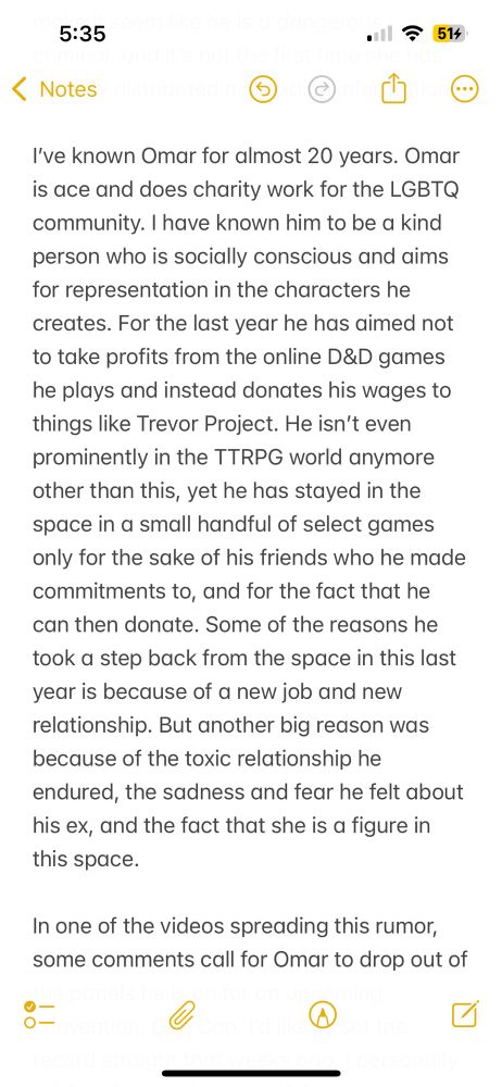 He isn’t even prominently in the TTRPG world anymore other than this, yet he has stayed in the space in a small handful of select games only for the sake of his friends who he made commitments to, and for the fact that he can then donate. Some of the reasons he took a step back from the space in this last year is because of a new job and new relationship. But another big reason was because of the toxic relationship he endured, the sadness and fear he felt about his ex, and the fact that she is a figure in this space.

In one of the videos spreading this rumor, some comments call for Omar to drop out…