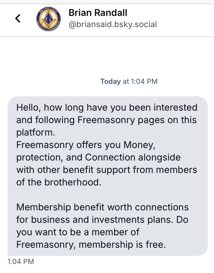 Direct message from @briansaid.bsky.social reading:

“ Hello, how long have you been interested and following Freemasonry pages on this platform.
Freemasonry offers you Money, protection, and Connection alongside with other benefit support from members of the brotherhood.
Membership benefit worth connections for business and investments plans. Do you want to be a member of Freemasonry, membership is free.”

This is some sort of scam.