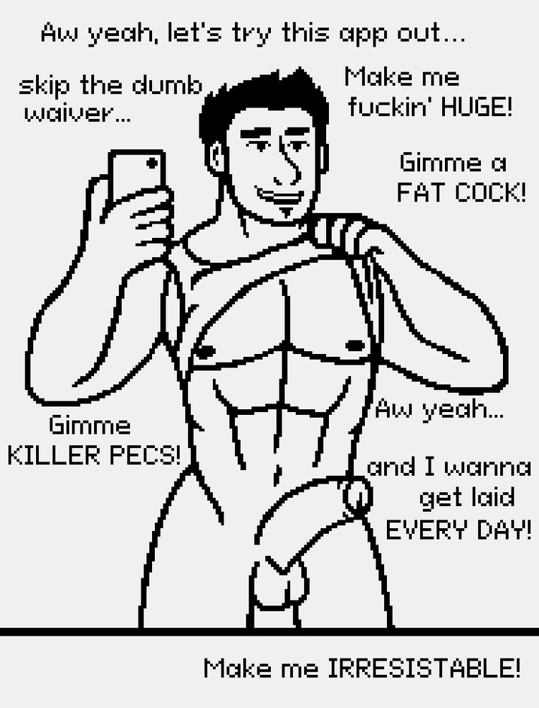 A black and white drawing of a man taking a photograph of himself in the mirror. He is nude except for a shirt, which is pulled up by one hand. His cock is visibly erect. In order, he says "Aw yeah, let's try this app out..." "skip the dumb waiver..." "Make me fuckin' HUGE!" "Gimme a FAT COCK!" "Gimme KILLER PECS!" "Aw yeah..." "and I wanna get laid EVERY DAY!" and "Make me IRRESISTABLE!"