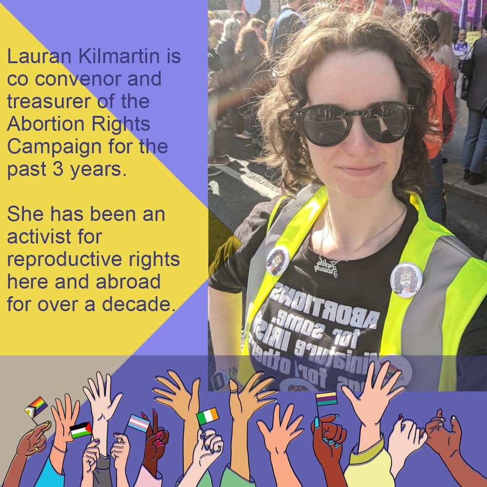 Photo of Lauran in portrait to the right of the graphic. She's wearing large sunglasses, and a hi-vis vest with ARC badges from previous Marchs. Her jumper says "Abortions for some, miniature irish flags for others" (which is a Simpsons meme). There's a boarder along the left of yellow and lilac, and the bottom is an illustration of hands of different colours reaching up, waving different flags like the progress pride, Palestinian, Irish and trans flags. Along the left side it reads: Lauran Kilmartin is co convenor and treasurer of Abortion Rights Campaign for the past 3 years. She has been an activist for reproductive rights here and abroad for over a decade.