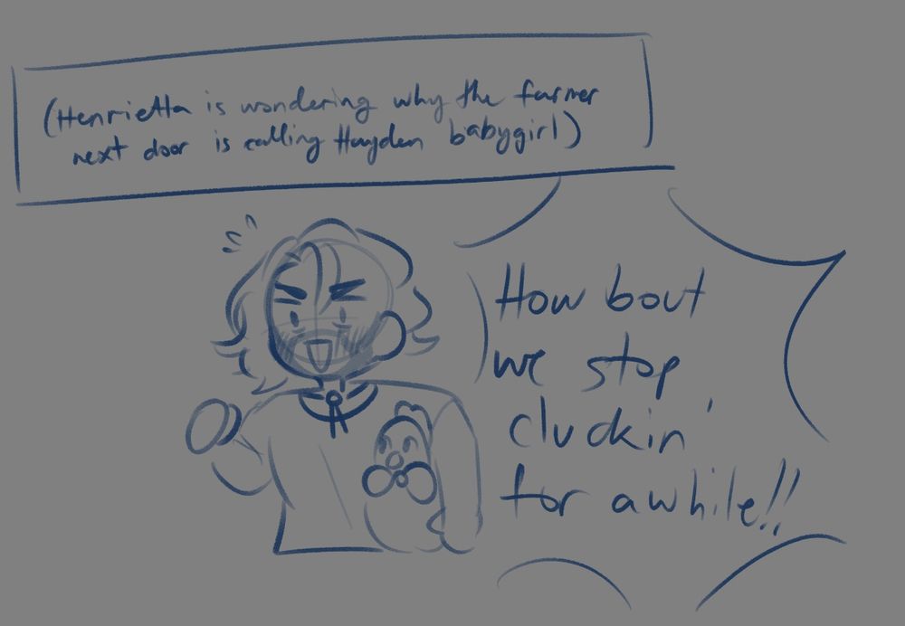 Rough sketch of a flustered Hayden holding Henrietta in his arms. Text reads:
(Henrietta is wondering why the farmer next door is calling Hayden babygirl)
Hayden: How 'bout we stop cluckin' for a while !!