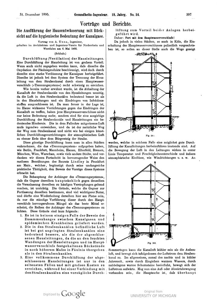 Screenshot Gesundheits-Ingenieur from 1895. A portion of what’s shown is translated here;

The Implementation of Domestic Drainage with Consideration of the Hygienic Importance of Sewer Gases.

Lecture by A. Unna, Engineer, given at the Architects and Engineers Association for the Lower Rhine and Westphalia on May 6, 1895.

(Conclusion)

Ventilation of Domestic Pipes. Ventilation of domestic pipes is of great advantage. Although it cannot be admitted that this accelerates the oxidation of putrefaction products, it does bring about a strong dilution of the sewer gases. This is, however, quite difficult to achieve with the system of separating the domestic pipe from the street sewer by a main water shut-off (separation system). As previously mentioned, keeping the air from the street sewers away from the house pipes is unnecessary, since the air in the street sewers is significantly better than in the house pipes, and the penetration of infectious substances is impossible. Furthermore, since effective measures can be taken to prevent the penetration of sewer air into the house, these main water seals are not only no longer relevant, but are a significant obstacle to the thorough ventilation of the street sewers and house pipes. The air entrained in the downpipes must escape somewhere, and the natural route is the street sewer, not, as with some artificial ventilation devices, at ground level above the street sidewalk.

This favorable ventilation can be observed in all cities that have abandoned the separation system, such as Berlin, Frankfurt, Mannheim, Hanau, Elberfeld, Bremen, Munich, Vienna, Warsaw, and many other cities, and we owe this progress in an outstanding way to the tireless efforts of Building Councilor Lindley in Frankfurt am Main, who, favored by his extensive practical activity, has provided evidence of the advantages of this system.
