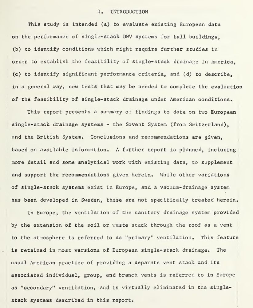 1. INTRODUCTION This study is intended (a) to evaluate existing European data on the performance of single-stack DWV systems for tall buildings, (b) to identify conditions which might require further studies in order to establish the feasibility of single-stack drainage in America, (c) to identify significant performance criteria, and (d) to describe, in a general way, new tests that may be needed to complete the evaluation of the feasibility of single-stack drainage under American conditions. This report presents a summary of findings to date on two European single-stack drainage systems - the Sovent System (from Switzerland), and the British System. Conclusions and recommendations are given, based on available information. A further report is planned, including more detail and some analytical work with existing data, to supplement and support the recommendations given herein. While other variations of single-stack systems exist in Europe, and a vacuum-drainage system has been developed in Sweden, these are not specifically treated herein. In Europe, the ventilation of the sanitary drainage system provided by the extension of the soil or waste stack through the roof as a vent to the atmosphere is referred to as "primary" ventilation. This feature is retained in most versions of European single-stack drainage. The usual American practice of providing a separate vent stack and its associated individual, group, and branch vents is referred to in Europe as "secondary" ventilation, and is virtually eliminated in the single- stack systems describ