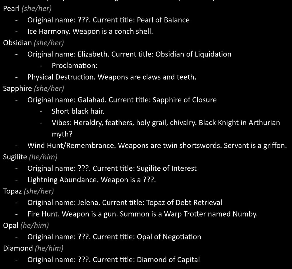 A screenshot of text. It says: 

Pearl (she/her). Original name: ???. Current title: Pearl of Balance. Ice Harmony. Weapon is a conch shell. 
Obsidian (she/her). Original name: Elizabeth. Current title: Obsidian of Liquidation. Physical Destruction. Weapons are claws and teeth.
Sapphire (she/her). 
Original name: Galahad. Current title: Sapphire of Closure. Short black hair. Vibes: Heraldry, feathers, holy grail, chivalry. Black Knight in Arthurian myth? Wind Hunt/Remembrance. Weapons are twin shortswords. Servant is a griffon. 
Sugilite (he/him). Original name: ?. Current title: Sugilite of Interest. Lightning Abundance. Weapon is a ?.
Topaz (she/her). Original name: Jelena. Current title: Topaz of Debt Retrieval. Fire Hunt. Weapon is a gun. Summon is a Warp Trotter named Numby.
Opal (he/him). Original name: ???. Current title: Opal of Negotiation.
Diamond (he/him). Original name: ???. Current title: Diamond of Capital.