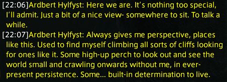 Ardbert Hylfyst: Here we are. It’s nothing too special, I’ll admit. Just a bit of a nice view- somewhere to sit. To talk a while.
Ardbert Hylfyst: Always gives me perspective, places like this. Used to find myself climbing all sorts of cliffs looking for ones like it. Some high-up perch to look out and see the world small and crawling onwards without me, in ever-present persistence. Some... built-in determination to live.