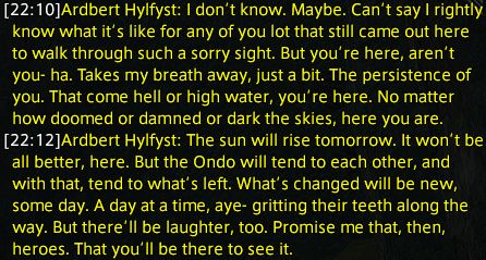 Ardbert Hylfyst: I don’t know. Maybe. Can’t say I rightly know what it’s like for any of you lot that still came out here to walk through such a sorry sight. But you’re here, aren’t you- ha. Takes my breath away, just a bit. The persistence of you. That come hell or high water, you’re here. No matter how doomed or damned or dark the skies, here you are.
Ardbert Hylfyst: The sun will rise tomorrow. It won’t be all better, here. But the Ondo will tend to each other, and with that, tend to what’s left. What’s changed will be new, some day. A day at a time, aye- gritting their teeth along the way. But there’ll be laughter, too. Promise me that, then, heroes. That you’ll be there to see it.