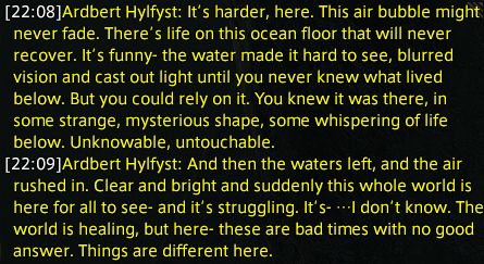 Ardbert Hylfyst: It’s harder, here. This air bubble might never fade. There’s life on this ocean floor that will never recover. It’s funny- the water made it hard to see, blurred vision and cast out light until you never knew what lived below. But you could rely on it. You knew it was there, in some strange, mysterious shape, some whispering of life below. Unknowable, untouchable.
Ardbert Hylfyst: And then the waters left, and the air rushed in. Clear and bright and suddenly this whole world is here for all to see- and it’s struggling. It’s- …I don’t know. The world is healing, but here- these are bad times with no good answer. Things are different here.