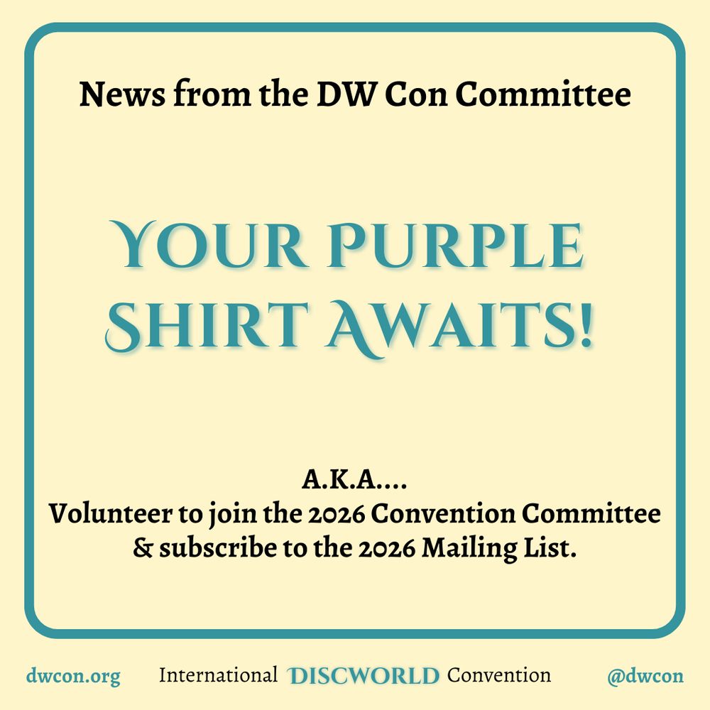 [image description:
Pale yellow background with a teal square frame which has rounded corners.
Inside the square is black text that
reads "News from the DW Con Committee".
In teal it reads
"Your purple shirt awaits!"
with black text that says: "a.k.a.
Volunteer to join the 2026 Committee and subscribe to the 2026 Mailing List."
Underneath the frame is text that reads:
dwcon.org
International Discworld Convention
@dwcon
End image description]