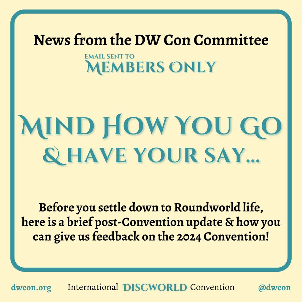 [image description:
Pale yellow background with a teal square frame which has rounded corners.
Inside the square is black text that
reads "News from the DW Con Committee".
In teal it reads "Email sent to Members Only"
"Mind How You Go & have your say"
with black text that says: "Before you settle down to Roundworld life,
here is a brief post-Convention update & how you can give us feedback on the 2024 Convention!"
Underneath the frame is text that reads:
dwcon.org
International Discworld Convention
@dwcon
End image description]