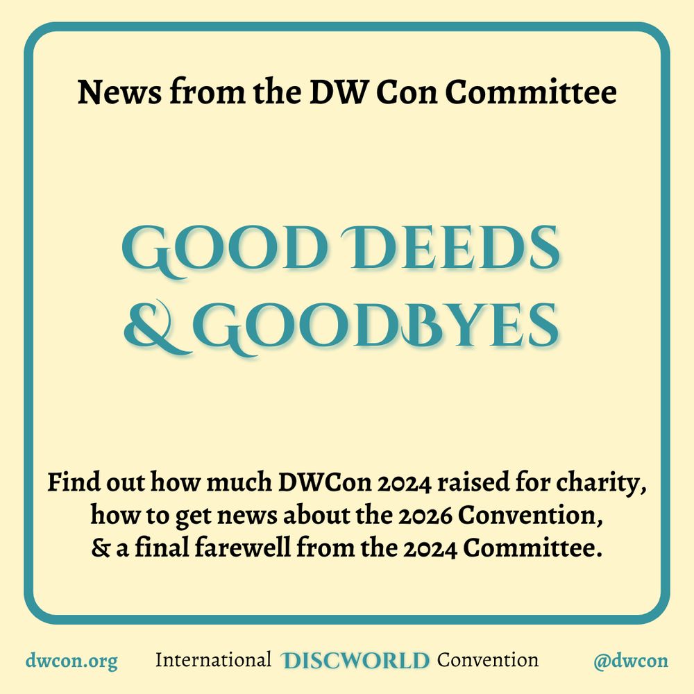 [image description:
Pale yellow background with a teal square frame which has rounded corners.
Inside the square is black text that
reads "News from the DW Con Committee".
In teal, it reads "Good Deeds & Goodbyes"
with black text that says: "Find out how much DWCon 2024 raised for charity, how to get news about the 2026 Convention, & a final farewell from the 2024 Committee."
Underneath the frame is text that reads:
dwcon.org
International Discworld Convention
@dwcon
End image description]