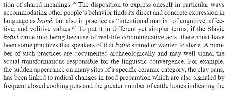 The disposition to express oneself in particular ways accommodating other people’s behavior finds its direct and concrete expression in
language as koiné, but also in practice as “intentional matrix” of cognitive, affective, and volitive values. To put it in different yet simpler terms, if the Slavic koiné came into being because of real-life communicative acts, there must have been some practices that speakers of that koiné shared or wanted to share. A number of such practices are documented archaeologically and may well signal the social transformations responsible for the linguistic convergence. For example, the sudden appearance on many sites of a specific ceramic category, the clay pans, has been linked to radical changes in food preparation which are also signaled by frequent closed cooking pots and the greater number of cattle bones indicating the