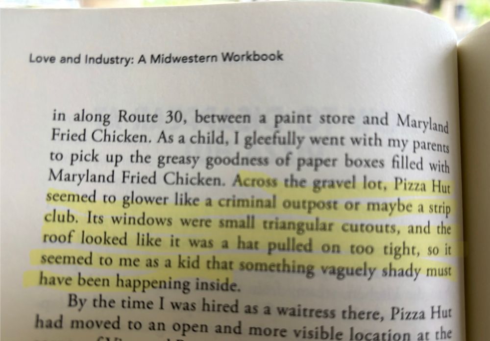 A photograph of a book page with the highlighted text “Across the gravel lot, Pizza Hut seemed to glower like a criminal outpost or maybe a strip club. Its windows were small, triangular cut outs, and the roof looked like it was a hat pulled on too tight, so it seemed to me as a kid that something vaguely shady must have been happening inside.