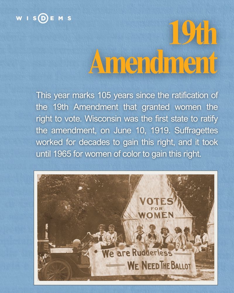 19th Amendment 
This year marks 105 years since the ratification of the 19th Amendment that granted women the right to vote. Wisconsin was the first state to ratify the amendment, on June 10, 1919. Suffragettes worked for decades to gain this right, and it took until 1965 for women of color to gain this right.
Photo of Wisconsin suffragettes from 1912. 