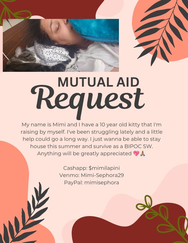 An image of a pink background with what appears to be leaves from a tree as borders and there is a picture on the top left corner of a light skinned fat woman sleeping with her brown and white tabby cat. In the middle there's text that reads "Mutual Aid request My name is Mimi and I have a 10 year old kitty that I'm raising by myself. I've been struggling lately and a little help could go a long way. I just wanna be able to stay house this summer and survive as a BIPOC SW. Anything will be greatly appreciated 💖🙏🏽

Cashapp: $mimilapini
Venmo: Mimi-Sephora29
PayPal: mimisephora"