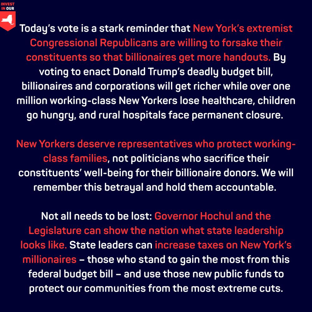 Today’s vote is a stark reminder that New York’s extremist Congressional Republicans are willing to forsake their constituents so that billionaires get more handouts. By voting to enact Donald Trump’s deadly budget bill, billionaires and corporations will get richer while over one million working-class New Yorkers lose healthcare, children go hungry, and rural hospitals face permanent closure. 


“New Yorkers deserve representatives who protect working-class families, not politicians who sacrifice their constituents’ well-being for their billionaire donors. We will remember this betrayal and hold them accountable. 


“Not all needs to be lost: Governor Hochul and the Legislature can show the nation what state leadership looks like. State leaders can increase taxes on New York’s millionaires –– those who stand to gain the most from this federal budget bill ––  and use those new public funds to protect our communities from the most extreme cuts.