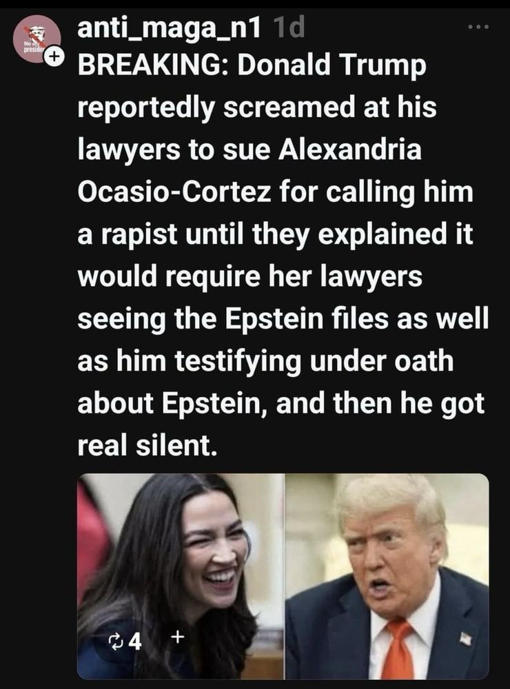 Picture of AOC I
on the left side and Trump on the right side…Above the two pictures is an explanation of Trump screaming at his lawyers to sue AOC for calling him a rapist…Until they explained to him that it would require her lawyers to see the Epstein files as well as him having to testify under oath about Epstein…That’s when he got very silent!