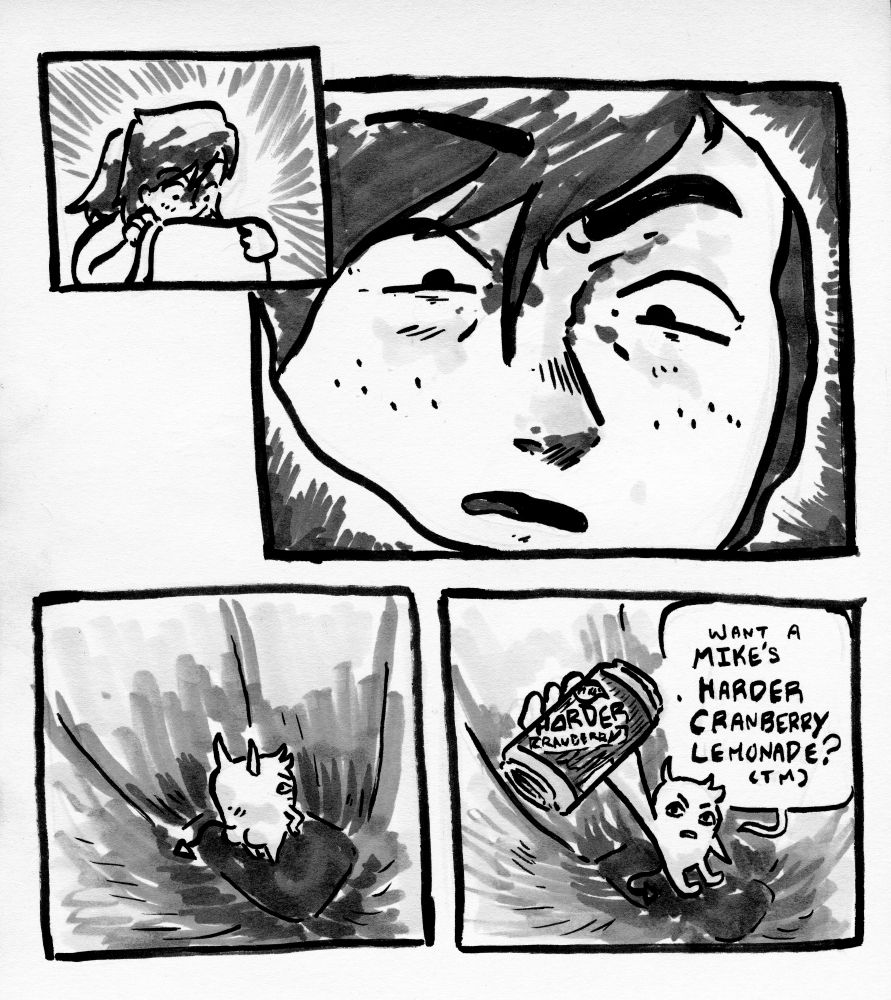 I look into my bag confused as fuck and see a little demon guy that's the size of an apple looking back at me with a annoyed look. He then holds up a can of Mike's harder lemonade and says "Want a Mike's harder Cranberry Lemonade?"