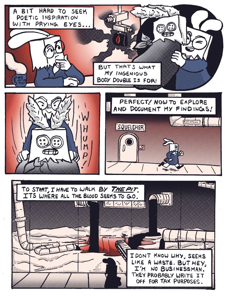 Page 3: In panel 1 Pebbles is sitting at their desk and looking towards a bank of security cameras that are pointed right at her. She narrates "Its a bit hard to seek poetic inspiration with prying eyes, but that's what my ingenious body double is for!" In the next panel they are holding up a body double made up of a trash bag body, a paper bag with button eyes for the head, and ears made of feather dusters. They put it down in their desk chair and leave the Squelcher room. In the last panel they pass by a huge bay of windows which show a large sinkhole in the ground with blood being poured into it from various pipes. Their narration reads "Perfect! Now to explore and document my findings! To start, I have to walk by The Pit. It's where all the blood seems to go. I don't know why, seems like a waste. But hey, I'm no businessman, they probably write it off for tax purposes."
