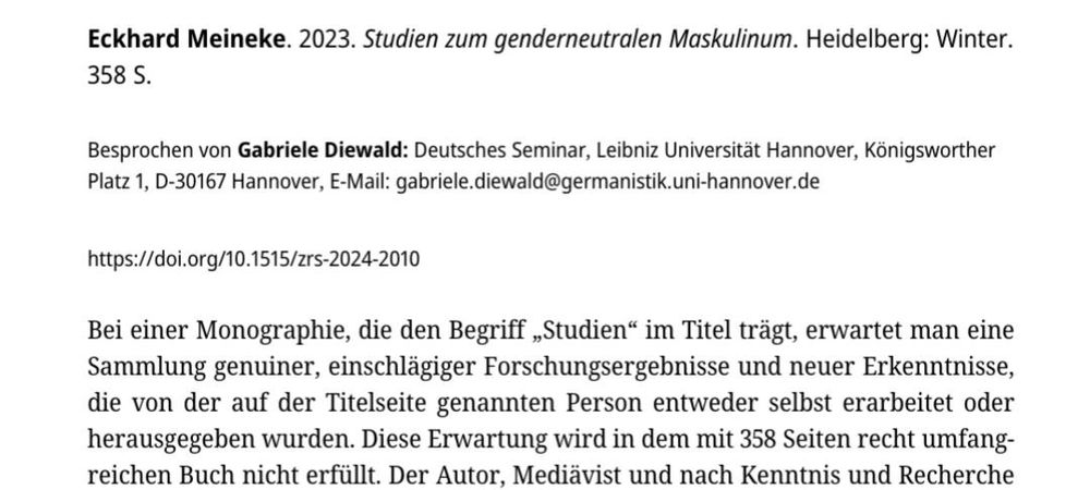 Screenshot des Anfangs der Rezension, welcher folgenden Text beinhaltet:

Eckhard Meineke. 2023. Studien zum genderneutralen Maskulinum. Heidelberg: Winter. 358 S.

Besprochen von Gabriele Diewald: Deutsches Seminar, Leibniz Universität Hannover, Königsworther Platz 1, D-30167 Hannover, E-Mail: gabriele.diewald@germanistik.uni-hannover.de 

https://doi.org/10.1515/zrs-2024-2010 

Bei einer Monographie, die den Begriff „Studien“ im Titel trägt, erwartet man eine Sammlung genuiner, einschlägiger Forschungsergebnisse und neuer Erkenntnisse, die von der auf der Titelseite genannten Person entweder selbst erarbeitet oder herausgegeben wurden. Diese Erwartung wird in dem mit 358 Seiten recht umfangreichen Buch nicht erfüllt. Der Autor, Mediävist und nach Kenntnis und Recherche