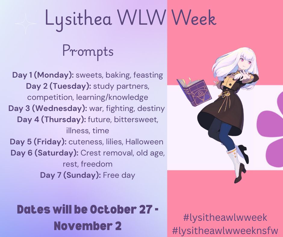 Lysithea WLW Week

Prompts

Day 1 (Monday): sweets, baking, feasting
Day 2 (Tuesday): study partners, competition, learning/knowledge
Day 3 (Wednesday): war, fighting, destiny 
Day 4 (Thursday): future, bittersweet, illness, time
Day 5 (Friday): cuteness, lilies, Halloween 
Day 6 (Saturday): Crest removal, old age, rest, freedom
Day 7 (Sunday): Free day

Dates will be October 27 - November 2

#lysitheawlwweek
#lysitheawlwweeknsfw

Background is sapphic pride flag with Lysithea casting a spell in the foreground.