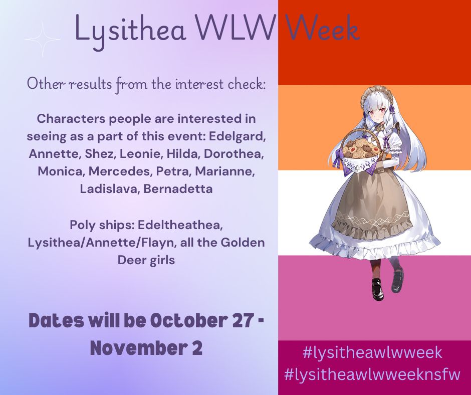 Lysithea WLW Week

Other results from the interest check:

Characters people are interested in seeing as a part of this event: Edelgard, Annette, Shez, Leonie, Hilda, Dorothea, Monica, Mercedes, Petra, Marianne, Ladislava, Bernadetta

Poly ships: Edeltheathea, Lysithea/Annette/Flayn, all the Golden Deer girls

Dates will be October 27 - November 2

#lysitheawlwweek
#lysitheawlwweeknsfw

Background is lesbian pride flag with Lysithea's tea alt in the foreground.
