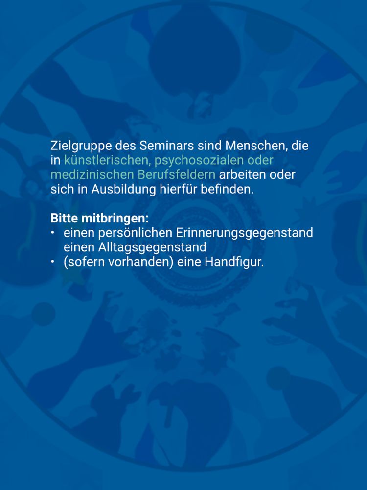 Textblock auf ornamentalem Hintergrund:

Zielgruppe des Seminars sind Menschen, die in künstlerischen, psychosozialen oder medizinischen Berufsfeldern arbeiten oder sich in Ausbildung hierfür befinden.

Bitte mitbringen:

Einen persönlichen Erinnerungsgegenstand, einen Alltagsgegenstand und – sofern vorhanden – eine Handfigur.