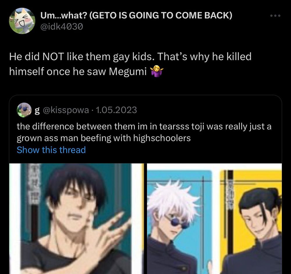 quote tweet:
og tweet: the difference between them (gojo and geto vs toji) im in tearsss toji was really just a grown ass man beefing with highschoolers
quote tweet: He did NOT like them gay kids. That's why he killed himself once he saw Megumi