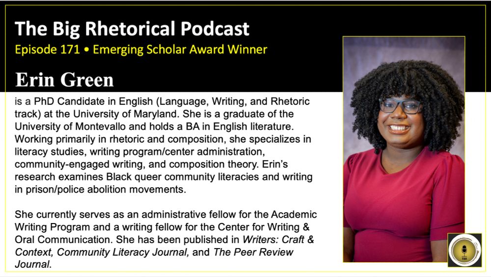 The Big Rhetorical Podcast Episode 171 Emerging Scholar Award Winner Erin Green. Erin is a PhD Candidate in English (Language, Writing, and Rhetoric track) at the University of Maryland. She is a graduate of the University of Montevallo and holds a BA in English literature. Working primarily in rhetoric and composition, she specializes in literacy studies, writing program/center administration, community-engaged writing, and composition theory. Erin’s research examines Black queer community literacies and writing in prison/police abolition movements. She currently serves as an administrative fellow for the Academic Writing Program and a writing fellow for the Center for Writing & Oral Communication. She has been published in Writers: Craft & Context, Community Literacy Journal, and The Peer Review Journal.A headshot of Erin. 