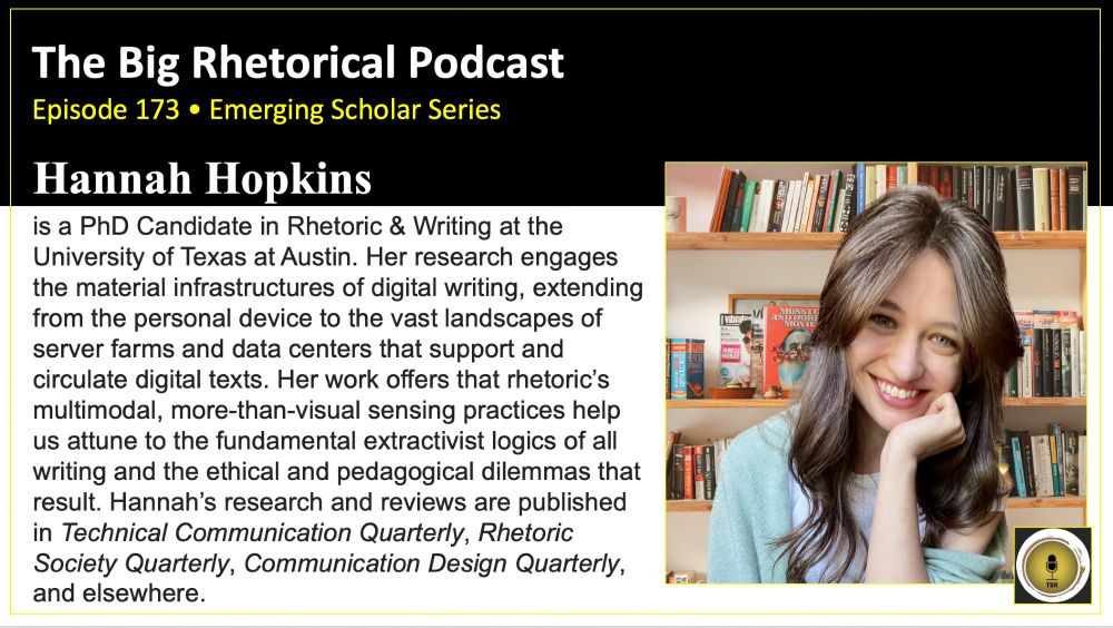 TBR Podcast Episode 173. Hannah Hopkins. Emerging Scholar Series. Hannah Hopkins is a PhD Candidate in Rhetoric & Writing at the University of Texas at Austin. Her research engages the material infrastructures of digital writing, extending from the personal device to the vast landscapes of server farms and data centers that support and circulate digital texts. Her work offers that rhetoric’s multimodal, more-than-visual sensing practices help us attune to the fundamental extractivist logics of all writing and the ethical and pedagogical dilemmas that result. Hannah’s research and reviews are published in Technical Communication Quarterly, Rhetoric Society Quarterly, Communication Design Quarterly, and elsewhere. A headshot of Hannah.