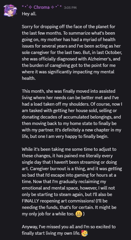 (originally posted on my Discord server)

Hey all.

Sorry for dropping off the face of the planet for the last few months. To summarize what's been going on, my mother has had a myriad of health issues for several years and I've been acting as her sole caregiver for the last two. But, in last October, she was officially diagnosed with Alzheimer's, and the burden of caregiving got to the point for me where it was significantly impacting my mental health. 

This month, she was finally moved into assisted living where her needs can be better met and I've had a load taken off my shoulders. Of course, now I am tasked with getting her house sold, selling or donating decades of accumulated belongings, and then moving back to my home state to finally be with my partner. It's definitely a new chapter in my life, but one I am very happy to finally begin.

While it's been taking me some time to adjust to these changes, it has pained me literally every single day that I haven't been streaming or doing art. Caregiver burnout is a thing, and it was getting so bad that I'd escape into gaming for hours at a time. Now that I'm gradually reclaiming my emotional and mental space, however, I will not only be starting to steam again, but I'll also be FINALLY reopening art commissions! (I'll be needing the funds, that's for certain. It might be my only job for a while too.)

Anyway, I've missed you all and I'm so excited to finally start living my own life. 