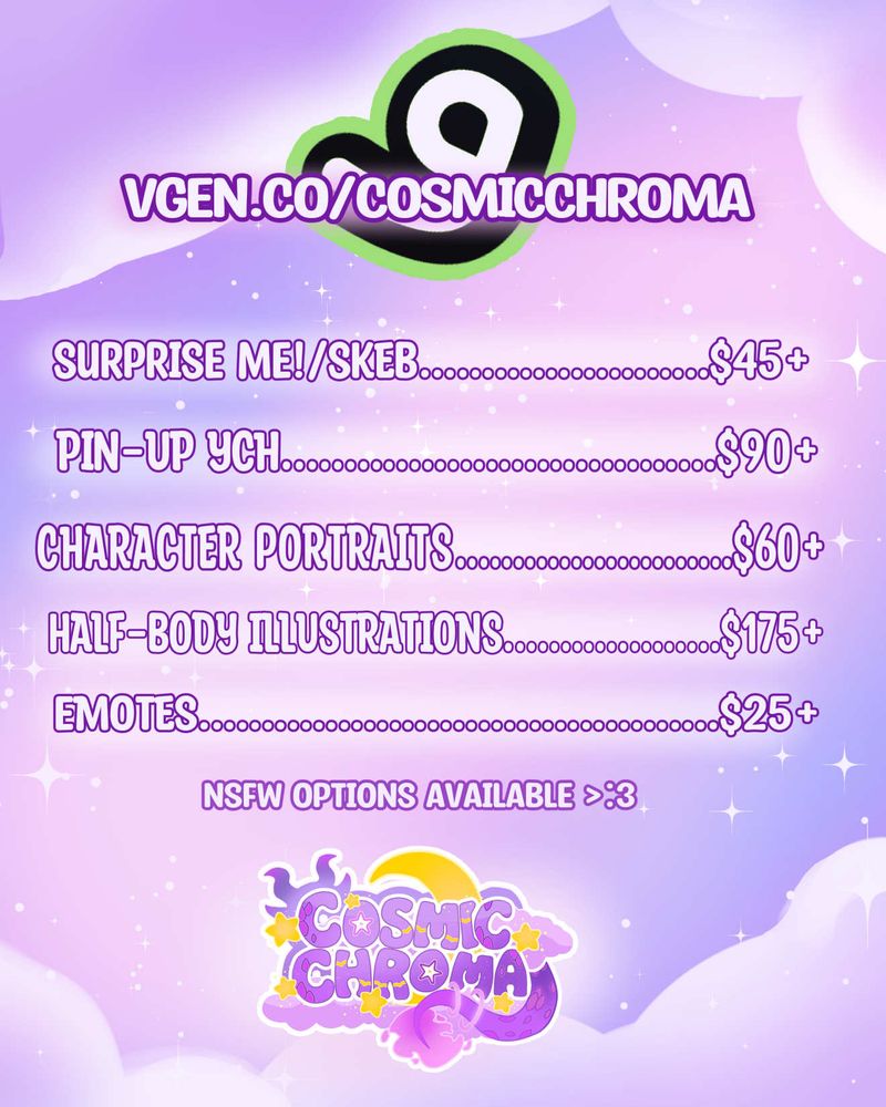 vgen.co/cosmicchroma

~ surprise me!/skeb starts at $45
~ pin-up YCH (Your Character Here) starts at $90
~ character portraits start at $60
~ half-body illustrations start at $175
~ custom emotes start at $25