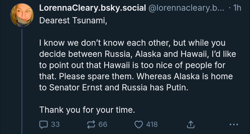 Dearest Tsunami, 

I know we don’t know each other, but while you decide between Russia, Alaska and Hawaii, I’d like to point out that Hawaii is too nice of people for that. Please spare them. Whereas Alaska is home to Senator Ernst and Russia has Putin. 

Thank you for your time.