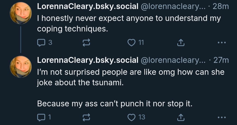 I honestly never expect anyone to understand my coping techniques.

I’m not surprised people are like omg how can she joke about the tsunami. 

Because my ass can’t punch it nor stop it.