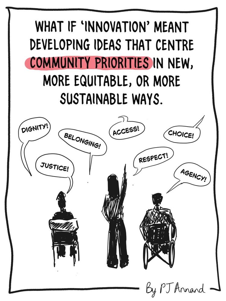 Caption: What if 'innovation' meant developing ideas that centre community priorities in new, more equitable, or more sustainable ways?
Illustration: Three people, one sitting in a chair, one standing with an arm raised, one sitting in a wheelchair with arms on wheels. They are surrounded by speech bubbles saying 'dignity!', 'justice!, 'belonging!', 'access!', 'respect!', 'choice!', 'agency!'.
Author/illustrator credit: PJ Annand.