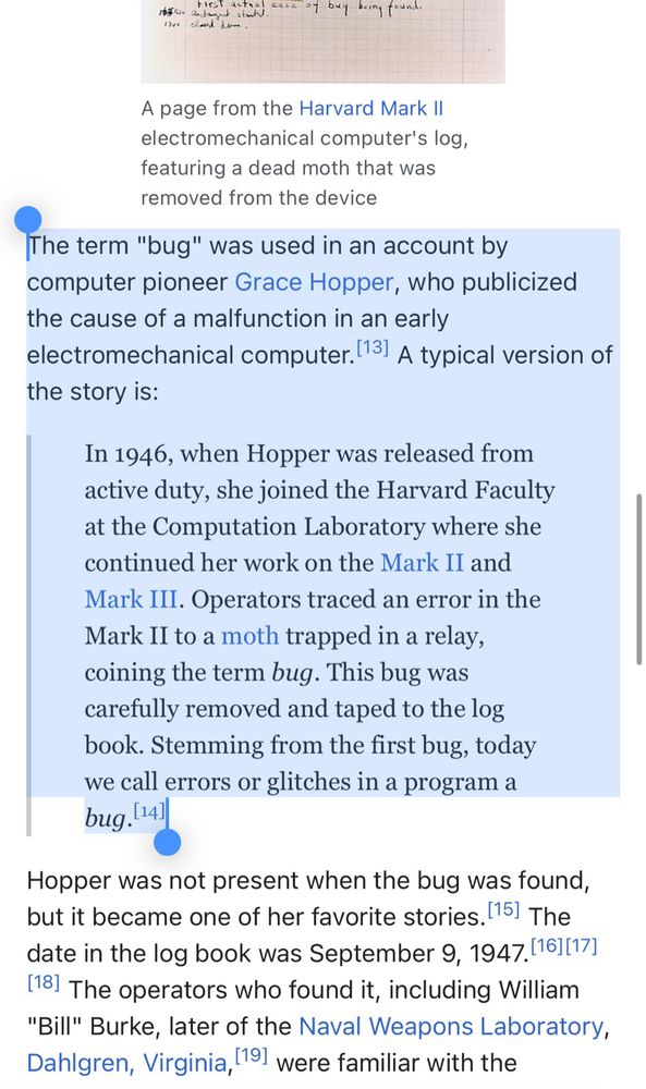 The term "bug" was used in an account by computer pioneer Grace Hopper, who publicized the cause of a malfunction in an early electromechanical computer.[13] A typical version of the story is:

In 1946, when Hopper was released from active duty, she joined the Harvard Faculty at the Computation Laboratory where she continued her work on the Mark II and Mark III. Operators traced an error in the Mark II to a moth trapped in a relay, coining the term bug. This bug was carefully removed and taped to the log book. Stemming from the first bug, today we call errors or glitches in a program a bug.[14]
