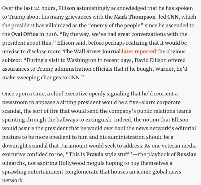 Over the last 24 hours, Ellison astonishingly acknowledged that he has spoken to Trump about his many grievances with the Mark Thompson-led CNN, which the president has villainized as the “enemy of the people” since he ascended to the Oval Office in 2016. “By the way, we’ve had great conversations with the president about this,” Ellison said, before perhaps realizing that it would be unwise to disclose more. The Wall Street Journal later reported the obvious subtext: “During a visit to Washington in recent days, David Ellison offered assurances to Trump administration officials that if he bought Warner, he’d make sweeping changes to CNN.”
Once upon a time, a chief executive openly signaling that he’d reorient a newsroom to appease a sitting president would be a five-alarm corporate scandal, the sort of fire that would send the company’s public relations teams sprinting through the hallways to extinguish. Indeed, the notion that Ellison would assure the president that he would overhaul the news network's editorial posture to be more obedient to him and his administration should be a downright scandal that Paramount would seek to address. As one veteran media executive confided to me, “This is Pravda style stuff”—the playbook of Russian oligarchs, not aspiring Hollywood moguls hoping to buy themselves a sprawling entertainment conglomerate that houses an iconic global news network.