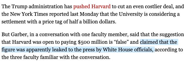 The Trump administration has pushed Harvard to cut an even costlier deal, and the New York Times reported last Monday that the University is considering a settlement with a price tag of half a billion dollars.

But Garber, in a conversation with one faculty member, said that the suggestion that Harvard was open to paying $500 million is “false” and claimed that the figure was apparently leaked to the press by White House officials, according to the three faculty familiar with the conversation.