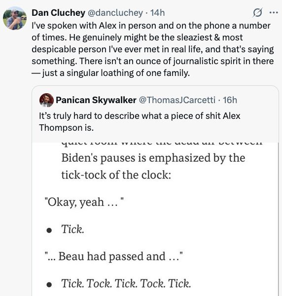 Dan Cluchey
@dancluchey
·
14h
I've spoken with Alex in person and on the phone a number of times. He genuinely might be the sleaziest & most despicable person I've ever met in real life, and that's saying something. There isn't an ounce of journalistic spirit in there — just a singular loathing of one family.
Quote
Panican Skywalker
@ThomasJCarcetti
·
16h
It’s truly hard to describe what a piece of shit Alex Thompson is.
Image    (screen grab of Thompson's Axios story)