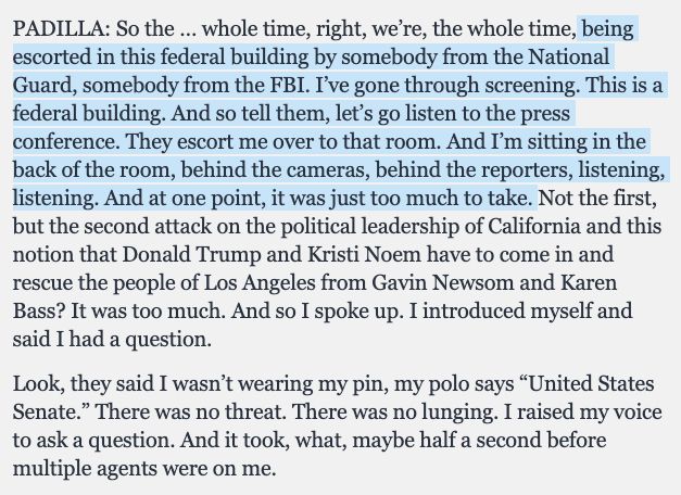 PADILLA: So the … whole time, right, we’re, the whole time, being escorted in this federal building by somebody from the National Guard, somebody from the FBI. I’ve gone through screening. This is a federal building. And so tell them, let’s go listen to the press conference. They escort me over to that room. And I’m sitting in the back of the room, behind the cameras, behind the reporters, listening, listening. And at one point, it was just too much to take. Not the first, but the second attack on the political leadership of California and this notion that Donald Trump and Kristi Noem have to come in and rescue the people of Los Angeles from Gavin Newsom and Karen Bass? It was too much. And so I spoke up. I introduced myself and said I had a question.

Look, they said I wasn’t wearing my pin, my polo says “United States Senate.” There was no threat. There was no lunging. I raised my voice to ask a question. And it took, what, maybe half a second before multiple agents were on me.