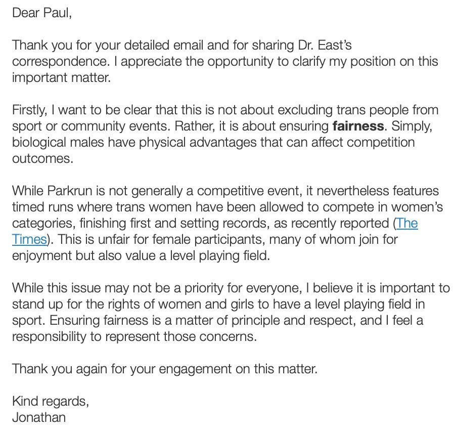 Dear Paul,

Thank you for your detailed email and for sharing Dr. East’s correspondence. I appreciate the opportunity to clarify my position on this important matter.

Firstly, I want to be clear that this is not about excluding trans people from sport or community events. Rather, it is about ensuring fairness. Simply, biological males have physical advantages that can affect competition outcomes.

While Parkrun is not generally a competitive event, it nevertheless features timed runs where trans women have been allowed to compete in women’s categories, finishing first and setting records, as recently reported (The Times). This is unfair for female participants, many of whom join for enjoyment but also value a level playing field.

While this issue may not be a priority for everyone, I believe it is important to stand up for the rights of women and girls to have a level playing field in sport. Ensuring fairness is a matter of principle and respect, and I feel a responsibility to represent those concerns.

Thank you again for your engagement on this matter.

Kind regards,
Jonathan