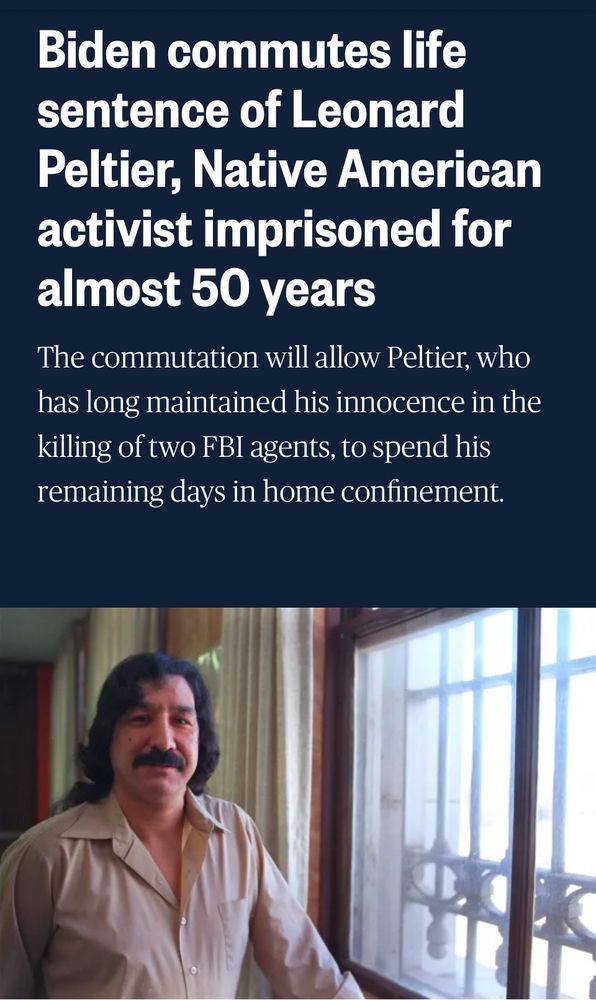 Headline reading “Biden commutes life sentence of Leonard Peltier, Native American activist imprisoned for almost 50 years. 

Deck: the commutation will allow Peltier, who has long maintained his innocence in the killing of two FBI agents, to spend his remaining days in home confinement. 

Underneath is an image of a younger Peltier, a Native American man with long wavy black hair and a mustache. He wears a beige shirt. 