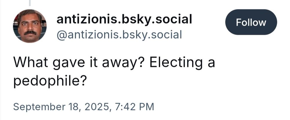 antizionis.bsky.social, a troll following 12 people with even less followers trying to engage with the reply "What gave it away? Electing a pedophile?"