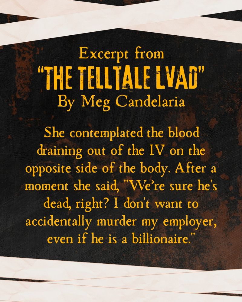 Snippet from Meg's story the Telltale LVAD: She contemplated the blood draining out of the IV on the opposite side of the body. After a moment she said, "We’re sure he's dead, right? I don't want to accidentally murder my employer, even if he is a billionaire."